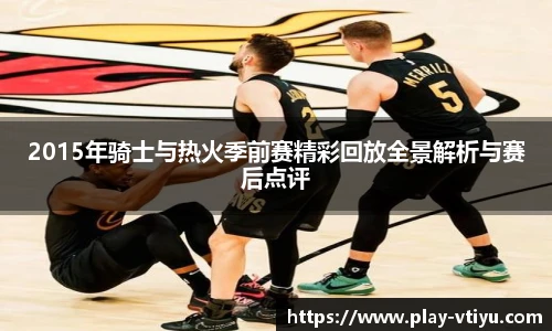 2015年骑士与热火季前赛精彩回放全景解析与赛后点评