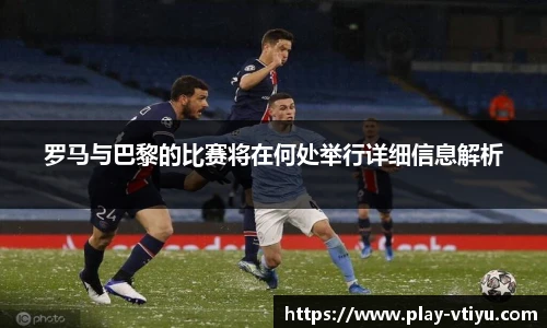罗马与巴黎的比赛将在何处举行详细信息解析